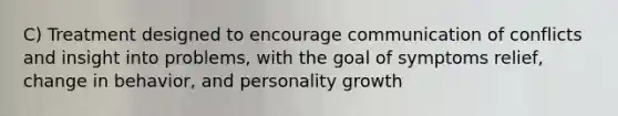 C) Treatment designed to encourage communication of conflicts and insight into problems, with the goal of symptoms relief, change in behavior, and personality growth