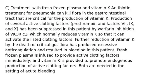 C) Treatment with fresh frozen plasma and vitamin K Antibiotic treatment for pneumonia can kill flora in the gastrointestinal tract that are critical for the production of vitamin K. Production of several active clotting factors (prothrombin and factors VII, IX, and X) has been suppressed in this patient by warfarin inhibition of VKOR c1, which normally reduces vitamin K so that it can activate the listed clotting factors. Further reduction of vitamin K by the death of critical gut flora has produced excessive anticoagulation and resulted in bleeding in this patient. Fresh frozen plasma is infused to provide active clotting factors immediately, and vitamin K is provided to promote endogenous production of active clotting factors. Both are needed in the setting of acute bleeding