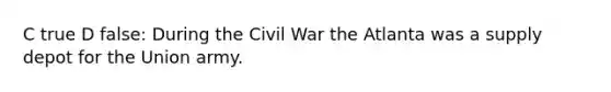 C true D false: During the Civil War the Atlanta was a supply depot for the Union army.