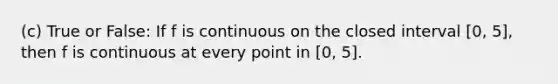 (c) True or False: If f is continuous on the closed interval [0, 5], then f is continuous at every point in [0, 5].