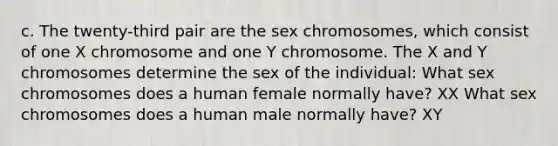 c. The twenty-third pair are the sex chromosomes, which consist of one X chromosome and one Y chromosome. The X and Y chromosomes determine the sex of the individual: What sex chromosomes does a human female normally have? XX What sex chromosomes does a human male normally have? XY