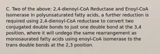 C. Two of the above: 2,4-dienoyl-CoA Reductase and Enoyl-CoA Isomerase In polyunsaturated fatty acids, a further reduction is required using 2,4-dienoyl-CoA reductase to convert two conjugated double bonds to just one double bond at the 3,4 position, where it will undego the same rearrangement as monosaurated fatty acids using enoyl-CoA isomerase to the trans double bonds at the 2,3 position.