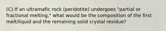 (C) If an ultramafic rock (peridotite) undergoes "partial or fractional melting," what would be the composition of the first melt/liquid and the remaining solid crystal residue?