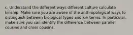 c. Understand the different ways different culture calculate kinship. Make sure you are aware of the anthropological ways to distinguish between biological types and kin terms. In particular, make sure you can identify the difference between parallel cousins and cross cousins.