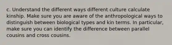 c. Understand the different ways different culture calculate kinship. Make sure you are aware of the anthropological ways to distinguish between biological types and kin terms. In particular, make sure you can identify the difference between parallel cousins and cross cousins.