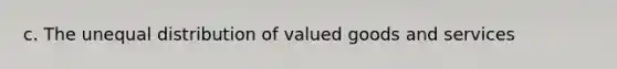 c. The unequal distribution of valued goods and services