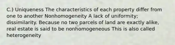 C.) Uniqueness The characteristics of each property differ from one to another Nonhomogeneity A lack of uniformity; dissimilarity. Because no two parcels of land are exactly alike, real estate is said to be nonhomogeneous This is also called heterogeneity