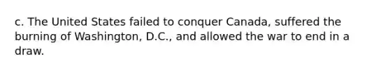 c. The United States failed to conquer Canada, suffered the burning of Washington, D.C., and allowed the war to end in a draw.