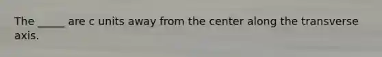 The _____ are c units away from the center along the transverse axis.