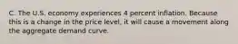 C. The U.S. economy experiences 4 percent inflation. Because this is a change in the price level, it will cause a movement along the aggregate demand curve.