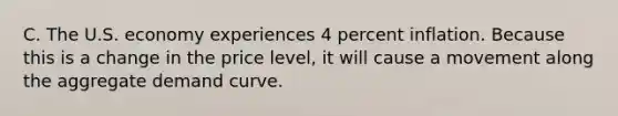 C. The U.S. economy experiences 4 percent inflation. Because this is a change in the price level, it will cause a movement along the aggregate demand curve.