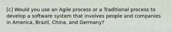 [c] Would you use an Agile process or a Traditional process to develop a software system that involves people and companies in America, Brazil, China, and Germany?