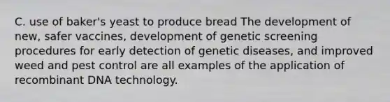 C. use of baker's yeast to produce bread The development of new, safer vaccines, development of genetic screening procedures for early detection of genetic diseases, and improved weed and pest control are all examples of the application of recombinant DNA technology.