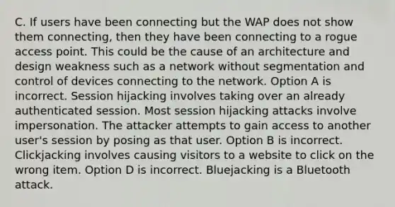 C. If users have been connecting but the WAP does not show them connecting, then they have been connecting to a rogue access point. This could be the cause of an architecture and design weakness such as a network without segmentation and control of devices connecting to the network. Option A is incorrect. Session hijacking involves taking over an already authenticated session. Most session hijacking attacks involve impersonation. The attacker attempts to gain access to another user's session by posing as that user. Option B is incorrect. Clickjacking involves causing visitors to a website to click on the wrong item. Option D is incorrect. Bluejacking is a Bluetooth attack.