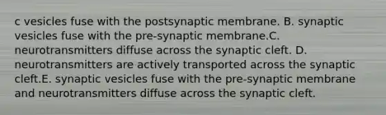 c vesicles fuse with the postsynaptic membrane. B. synaptic vesicles fuse with the pre-synaptic membrane.C. neurotransmitters diffuse across the synaptic cleft. D. neurotransmitters are actively transported across the synaptic cleft.E. synaptic vesicles fuse with the pre-synaptic membrane and neurotransmitters diffuse across the synaptic cleft.