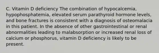 C. Vitamin D deficiency The combination of hypocalcemia, hypophosphatemia, elevated serum parathyroid hormone levels, and bone fractures is consistent with a diagnosis of osteomalacia in this patient. In the absence of other gastrointestinal or renal abnormalities leading to malabsorption or increased renal loss of calcium or phosphorus, vitamin D deficiency is likely to be present.