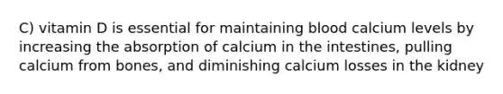 C) vitamin D is essential for maintaining blood calcium levels by increasing the absorption of calcium in the intestines, pulling calcium from bones, and diminishing calcium losses in the kidney