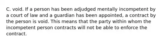 C. void. If a person has been adjudged mentally incompetent by a court of law and a guardian has been appointed, a contract by the person is void. This means that the party within whom the incompetent person contracts will not be able to enforce the contract.