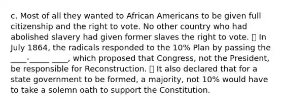 c. Most of all they wanted to <a href='https://www.questionai.com/knowledge/kktT1tbvGH-african-americans' class='anchor-knowledge'>african americans</a> to be given full citizenship and <a href='https://www.questionai.com/knowledge/kr9tEqZQot-the-right-to-vote' class='anchor-knowledge'>the right to vote</a>. No other country who had abolished slavery had given former slaves the right to vote. ⦁ In July 1864, the radicals responded to the 10% Plan by passing the ____-_____ ____, which proposed that Congress, not the President, be responsible for Reconstruction. ⦁ It also declared that for a state government to be formed, a majority, not 10% would have to take a solemn oath to support the Constitution.