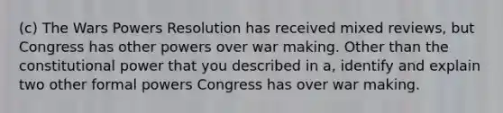 (c) The Wars Powers Resolution has received mixed reviews, but Congress has other powers over war making. Other than the constitutional power that you described in a, identify and explain two other formal powers Congress has over war making.