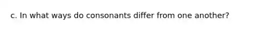 c. In what ways do consonants differ from one another?