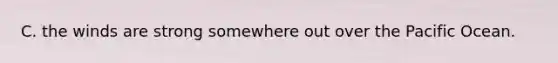 C. the winds are strong somewhere out over the Pacific Ocean.
