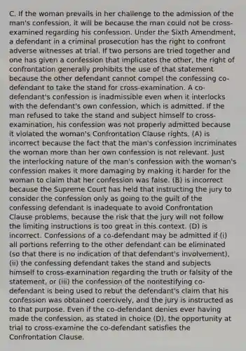 C. If the woman prevails in her challenge to the admission of the man's confession, it will be because the man could not be cross-examined regarding his confession. Under the Sixth Amendment, a defendant in a criminal prosecution has the right to confront adverse witnesses at trial. If two persons are tried together and one has given a confession that implicates the other, the right of confrontation generally prohibits the use of that statement because the other defendant cannot compel the confessing co-defendant to take the stand for cross-examination. A co-defendant's confession is inadmissible even when it interlocks with the defendant's own confession, which is admitted. If the man refused to take the stand and subject himself to cross-examination, his confession was not properly admitted because it violated the woman's Confrontation Clause rights. (A) is incorrect because the fact that the man's confession incriminates the woman more than her own confession is not relevant. Just the interlocking nature of the man's confession with the woman's confession makes it more damaging by making it harder for the woman to claim that her confession was false. (B) is incorrect because the Supreme Court has held that instructing the jury to consider the confession only as going to the guilt of the confessing defendant is inadequate to avoid Confrontation Clause problems, because the risk that the jury will not follow the limiting instructions is too great in this context. (D) is incorrect. Confessions of a co-defendant may be admitted if (i) all portions referring to the other defendant can be eliminated (so that there is no indication of that defendant's involvement), (ii) the confessing defendant takes the stand and subjects himself to cross-examination regarding the truth or falsity of the statement, or (iii) the confession of the nontestifying co-defendant is being used to rebut the defendant's claim that his confession was obtained coercively, and the jury is instructed as to that purpose. Even if the co-defendant denies ever having made the confession, as stated in choice (D), the opportunity at trial to cross-examine the co-defendant satisfies the Confrontation Clause.