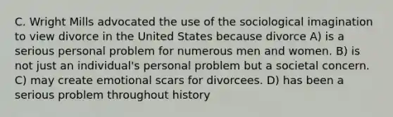 C. Wright Mills advocated the use of the sociological imagination to view divorce in the United States because divorce A) is a serious personal problem for numerous men and women. B) is not just an individual's personal problem but a societal concern. C) may create emotional scars for divorcees. D) has been a serious problem throughout history