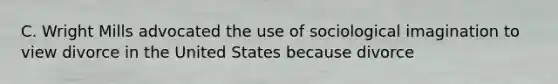 C. Wright Mills advocated the use of sociological imagination to view divorce in the United States because divorce