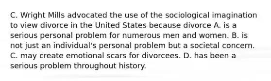 C. Wright Mills advocated the use of the sociological imagination to view divorce in the United States because divorce A. is a serious personal problem for numerous men and women. B. is not just an individual's personal problem but a societal concern. C. may create emotional scars for divorcees. D. has been a serious problem throughout history.