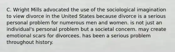 C. Wright Mills advocated the use of the sociological imagination to view divorce in the United States because divorce is a serious personal problem for numerous men and women. is not just an individual's personal problem but a societal concern. may create emotional scars for divorcees. has been a serious problem throughout history.