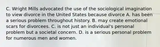 C. Wright Mills advocated the use of the sociological imagination to view divorce in the United States because divorce A. has been a serious problem throughout history. B. may create emotional scars for divorcees. C. is not just an individual's personal problem but a societal concern. D. is a serious personal problem for numerous men and women.