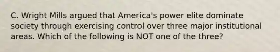 C. Wright Mills argued that America's power elite dominate society through exercising control over three major institutional areas. Which of the following is NOT one of the three?