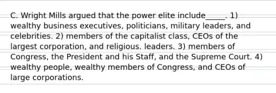 C. Wright Mills argued that the power elite include_____. 1) wealthy business executives, politicians, military leaders, and celebrities. 2) members of the capitalist class, CEOs of the largest corporation, and religious. leaders. 3) members of Congress, the President and his Staff, and the Supreme Court. 4) wealthy people, wealthy members of Congress, and CEOs of large corporations.