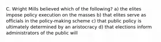 C. Wright Mills believed which of the following? a) the elites impose policy execution on the masses b) that elites serve as officials in the policy-making scheme c) that public policy is ultimately determined by an aristocracy d) that elections inform administrators of the public will