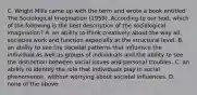 C. Wright Mills came up with the term and wrote a book entitled The Sociological Imagination (1959). According to our text, which of the following is the best description of the sociological imagination? A. an ability to think creatively about the way all societies work and function especially at the structural level. B. an ability to see the societal patterns that influence the individual as well as groups of individuals and the ability to see the distinction between social issues and personal troubles. C. an ability to identify the role that individuals play in social phenomenon, without worrying about societal influences. D. none of the above