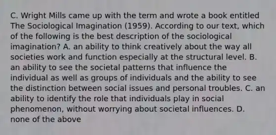 C. Wright Mills came up with the term and wrote a book entitled The Sociological Imagination (1959). According to our text, which of the following is the best description of the sociological imagination? A. an ability to think creatively about the way all societies work and function especially at the structural level. B. an ability to see the societal patterns that influence the individual as well as groups of individuals and the ability to see the distinction between social issues and personal troubles. C. an ability to identify the role that individuals play in social phenomenon, without worrying about societal influences. D. none of the above