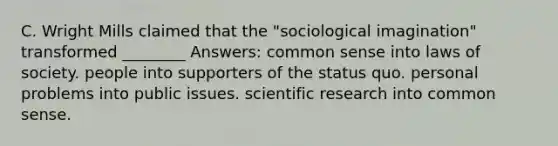 C. Wright Mills claimed that the "sociological imagination" transformed ________ Answers: common sense into laws of society. people into supporters of the status quo. personal problems into public issues. scientific research into common sense.