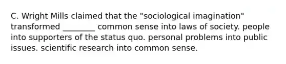 C. Wright Mills claimed that the "sociological imagination" transformed ________ common sense into laws of society. people into supporters of the status quo. personal problems into public issues. scientific research into common sense.