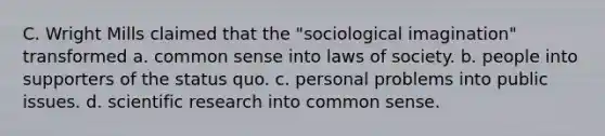 C. Wright Mills claimed that the "sociological imagination" transformed a. <a href='https://www.questionai.com/knowledge/kKtyuJ3TFs-common-sense' class='anchor-knowledge'>common sense</a> into laws of society. b. people into supporters of the status quo. c. personal problems into public issues. d. <a href='https://www.questionai.com/knowledge/kc4MeoMjTL-scientific-research' class='anchor-knowledge'>scientific research</a> into common sense.