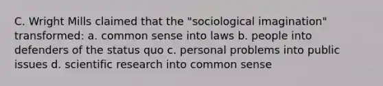 C. Wright Mills claimed that the "<a href='https://www.questionai.com/knowledge/kluALyMFM5-sociological-imagination' class='anchor-knowledge'>sociological imagination</a>" transformed: a. <a href='https://www.questionai.com/knowledge/kKtyuJ3TFs-common-sense' class='anchor-knowledge'>common sense</a> into laws b. people into defenders of the status quo c. personal problems into public issues d. <a href='https://www.questionai.com/knowledge/kc4MeoMjTL-scientific-research' class='anchor-knowledge'>scientific research</a> into common sense