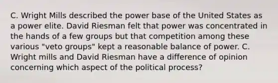 C. Wright Mills described the power base of the United States as a power elite. David Riesman felt that power was concentrated in the hands of a few groups but that competition among these various "veto groups" kept a reasonable balance of power. C. Wright mills and David Riesman have a difference of opinion concerning which aspect of the political process?