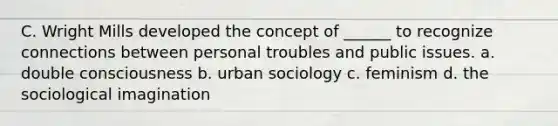 C. Wright Mills developed the concept of ______ to recognize connections between personal troubles and public issues. a. double consciousness b. urban sociology c. feminism d. the sociological imagination