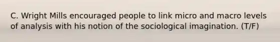 C. Wright Mills encouraged people to link micro and macro levels of analysis with his notion of the sociological imagination. (T/F)