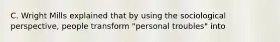 C. Wright Mills explained that by using the sociological perspective, people transform "personal troubles" into