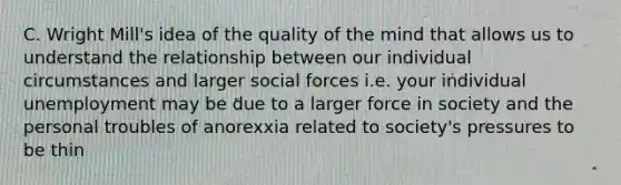 C. Wright Mill's idea of the quality of the mind that allows us to understand the relationship between our individual circumstances and larger social forces i.e. your individual unemployment may be due to a larger force in society and the personal troubles of anorexxia related to society's pressures to be thin