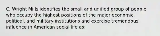 C. Wright Mills identifies the small and unified group of people who occupy the highest positions of the major economic, political, and military institutions and exercise tremendous influence in American social life as: