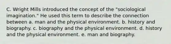 C. Wright Mills introduced the concept of the "sociological imagination." He used this term to describe the connection between a. man and the physical environment. b. history and biography. c. biography and the physical environment. d. history and the physical environment. e. man and biography.