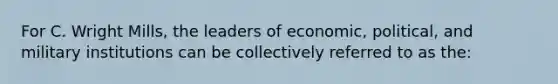 For C. Wright Mills, the leaders of economic, political, and military institutions can be collectively referred to as the: