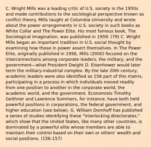 C. Wright Mills was a leading critic of U.S. society in the 1950s and made contributions to the sociological perspective known as conflict theory. Mills taught at Columbia University and wrote about the power arrangements in U.S. society in such books as White Collar and The Power Elite. His most famous book, The Sociological Imagination, was published in 1959. (79) C. Wright Mills began an important tradition in U.S. social thought by examining how those in power assert themselves. In The Power Elite, originally published in 1956, Mills (2000) focused on the interconnections among corporate leaders, the military, and the government—what President Dwight D. Eisenhower would later term the military-industrial complex. By the late 20th century, academic leaders were also identified as 156 part of this matrix, participating in a process in which individuals moved readily from one position to another in the corporate world, the academic world, and the government. Economists Timothy Geithner and Lawrence Summers, for instance, have both held powerful positions in corporations, the federal government, and higher education (see below). G. William Domhoff has published a series of studies identifying these "interlocking directorates," which show that the United States, like many other countries, is dominated by a powerful elite whose members are able to maintain their control based on their own or others' wealth and social positions. (156-157)